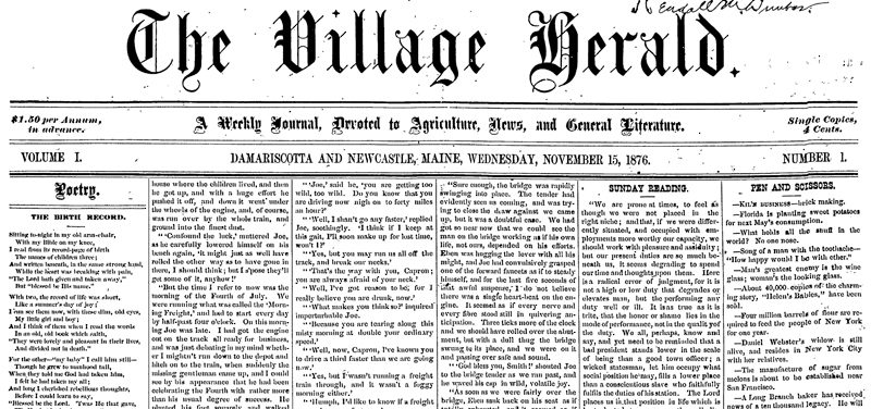 The first issue of The Village Herald, number 1 of volume 1, dated Nov. 15, 1876, from which The Lincoln County News gets it volume numbers from. The name at the top indicates it was to a member of the Dunbar family. The Dunbar Brothers were the publishers of this paper. The full edition of The Village Herald, a weekly journal devoted to agriculture, news, and general literature, is available to read on The Lincoln County News archive, which can be accessed by subscribers at lcnme.com and at Skidompha Library in Damariscotta.